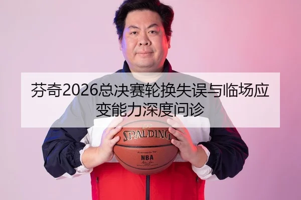 芬奇2026总决赛轮换失误与临场应变能力深度问诊